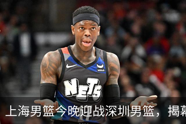 上海男篮今晚迎战深圳男篮，揭幕战正式打响